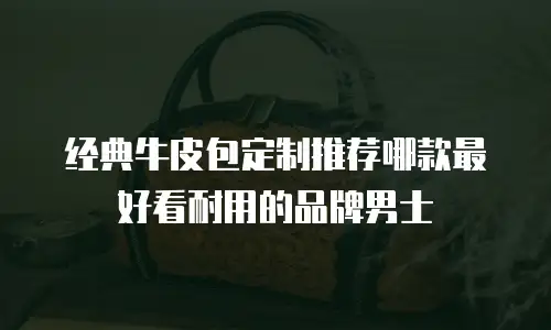 经典牛皮包定制推荐哪款最好看耐用的品牌男士