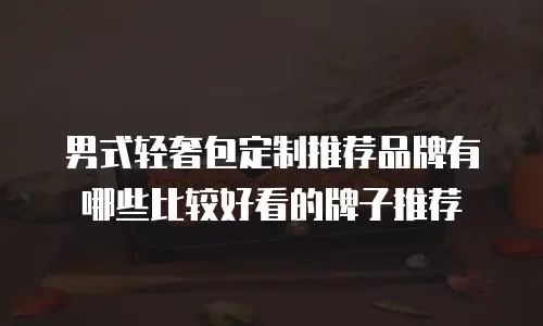 男式轻奢包定制推荐品牌有哪些比较好看的牌子推荐