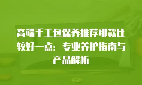 高端手工包保养推荐哪款比较好一点：专业养护指南与产品解析