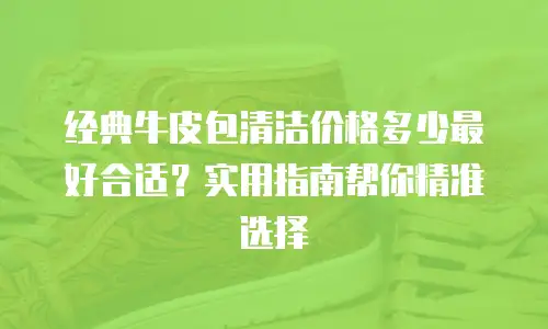 经典牛皮包清洁价格多少最好合适？实用指南帮你精准选择