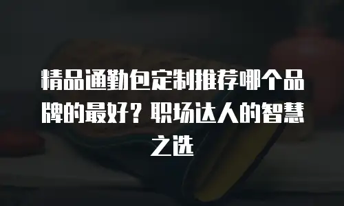 精品通勤包定制推荐哪个品牌的最好？职场达人的智慧之选