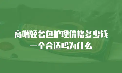 高端轻奢包护理价格多少钱一个合适吗为什么