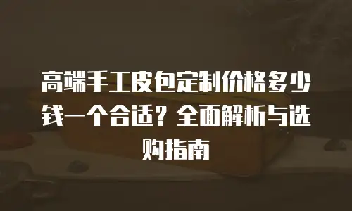 高端手工皮包定制价格多少钱一个合适？全面解析与选购指南
