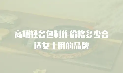 高端轻奢包制作价格多少合适女士用的品牌