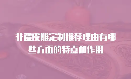 非遗皮雕定制推荐理由有哪些方面的特点和作用