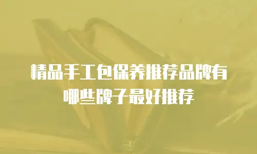 精品手工包保养推荐品牌有哪些牌子最好推荐