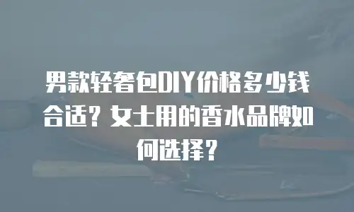 男款轻奢包DIY价格多少钱合适？女士用的香水品牌如何选择？