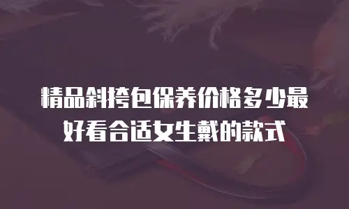 精品斜挎包保养价格多少最好看合适女生戴的款式