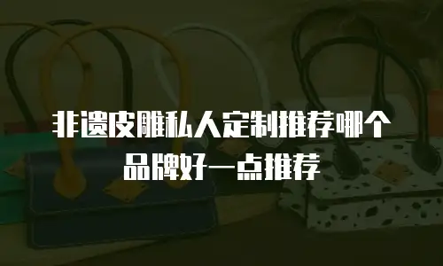 非遗皮雕私人定制推荐哪个品牌好一点推荐