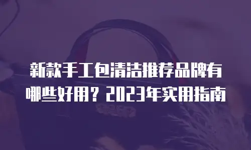 新款手工包清洁推荐品牌有哪些好用？2023年实用指南