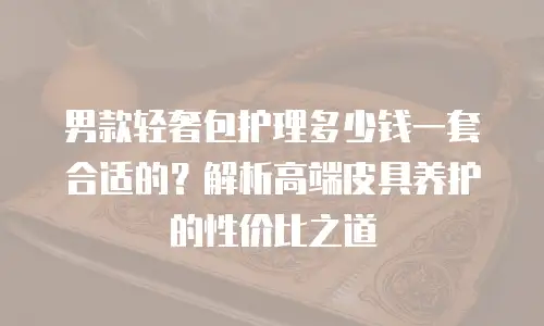 男款轻奢包护理多少钱一套合适的？解析高端皮具养护的性价比之道