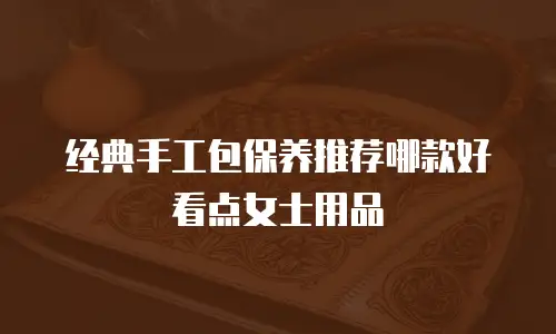 经典手工包保养推荐哪款好看点女士用品