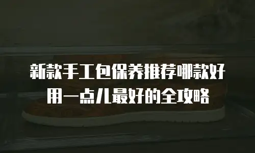 新款手工包保养推荐哪款好用一点儿最好的全攻略