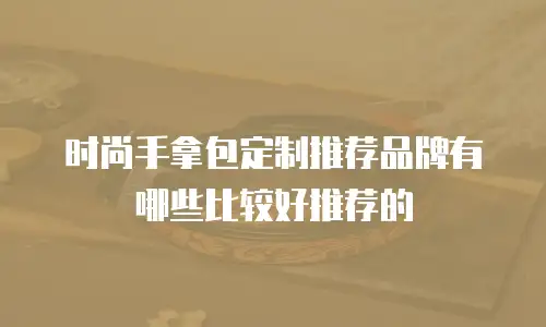时尚手拿包定制推荐品牌有哪些比较好推荐的