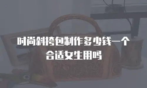 时尚斜挎包制作多少钱一个合适女生用吗
