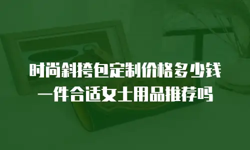 时尚斜挎包定制价格多少钱一件合适女士用品推荐吗