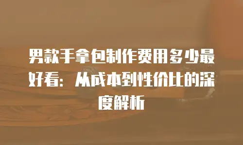 男款手拿包制作费用多少最好看：从成本到性价比的深度解析