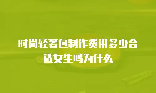 时尚轻奢包制作费用多少合适女生吗为什么