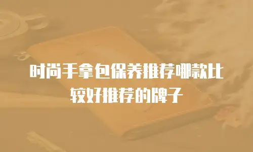 时尚手拿包保养推荐哪款比较好推荐的牌子