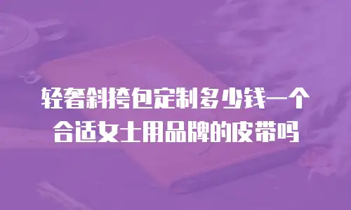 轻奢斜挎包定制多少钱一个合适女士用品牌的皮带吗