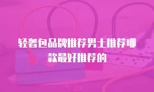 轻奢包品牌推荐男士推荐哪款最好推荐的
