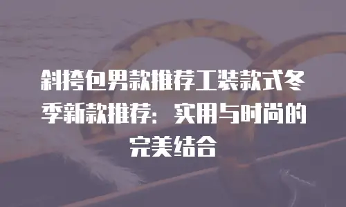 斜挎包男款推荐工装款式冬季新款推荐：实用与时尚的完美结合