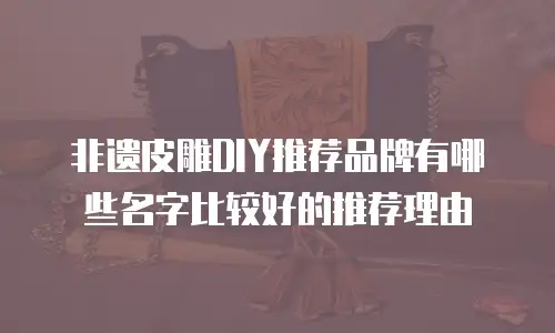 非遗皮雕DIY推荐品牌有哪些名字比较好的推荐理由