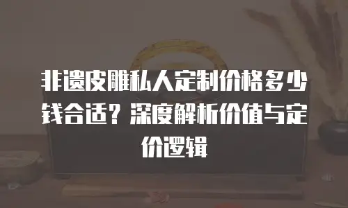 非遗皮雕私人定制价格多少钱合适？深度解析价值与定价逻辑