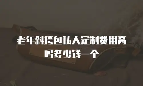 老年斜挎包私人定制费用高吗多少钱一个