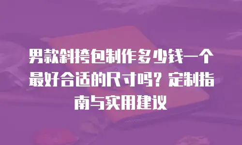 男款斜挎包制作多少钱一个最好合适的尺寸吗？定制指南与实用建议