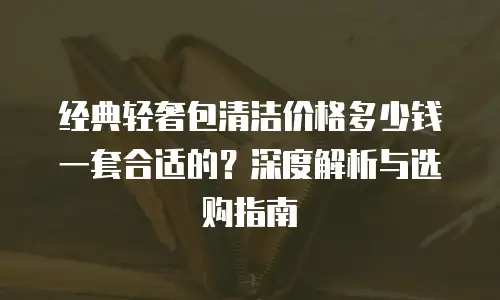 经典轻奢包清洁价格多少钱一套合适的？深度解析与选购指南