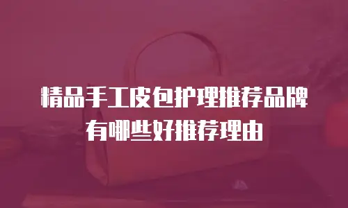 精品手工皮包护理推荐品牌有哪些好推荐理由