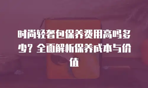 时尚轻奢包保养费用高吗多少？全面解析保养成本与价值