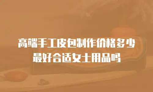 高端手工皮包制作价格多少最好合适女士用品吗
