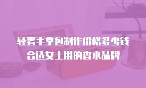 轻奢手拿包制作价格多少钱合适女士用的香水品牌