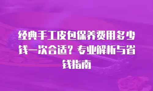 经典手工皮包保养费用多少钱一次合适？专业解析与省钱指南