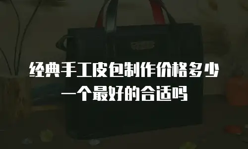 经典手工皮包制作价格多少一个最好的合适吗