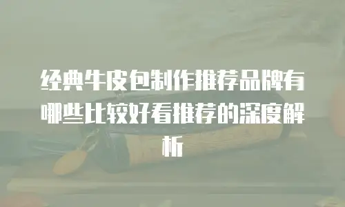 经典牛皮包制作推荐品牌有哪些比较好看推荐的深度解析