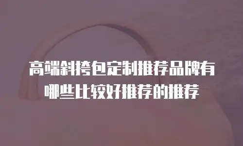 高端斜挎包定制推荐品牌有哪些比较好推荐的推荐