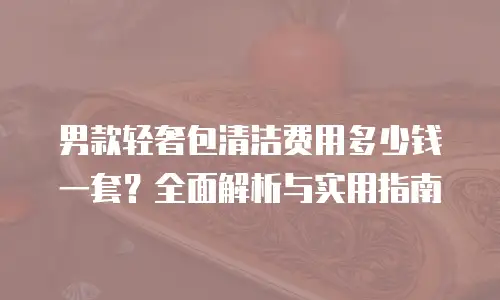 男款轻奢包清洁费用多少钱一套？全面解析与实用指南