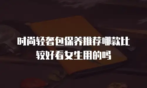 时尚轻奢包保养推荐哪款比较好看女生用的吗