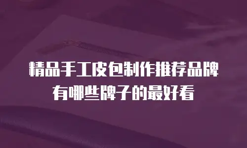 精品手工皮包制作推荐品牌有哪些牌子的最好看