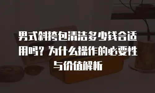 男式斜挎包清洁多少钱合适用吗？为什么操作的必要性与价值解析