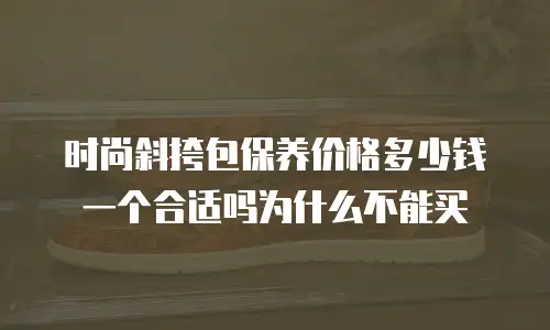 时尚斜挎包保养价格多少钱一个合适吗为什么不能买