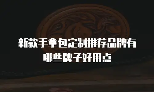 新款手拿包定制推荐品牌有哪些牌子好用点