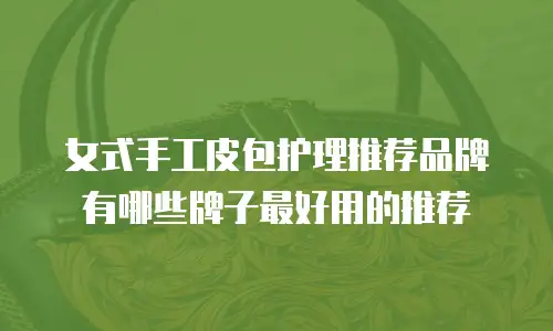女式手工皮包护理推荐品牌有哪些牌子最好用的推荐
