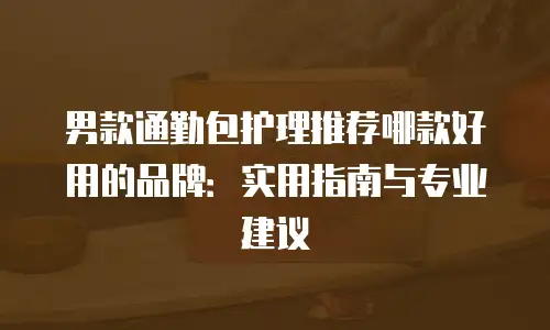 男款通勤包护理推荐哪款好用的品牌：实用指南与专业建议