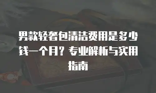 男款轻奢包清洁费用是多少钱一个月？专业解析与实用指南