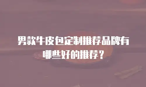 男款牛皮包定制推荐品牌有哪些好的推荐？