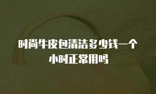 时尚牛皮包清洁多少钱一个小时正常用吗